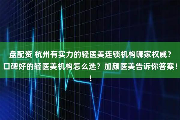 盘配资 杭州有实力的轻医美连锁机构哪家权威？口碑好的轻医美机构怎么选？加颜医美告诉你答案！