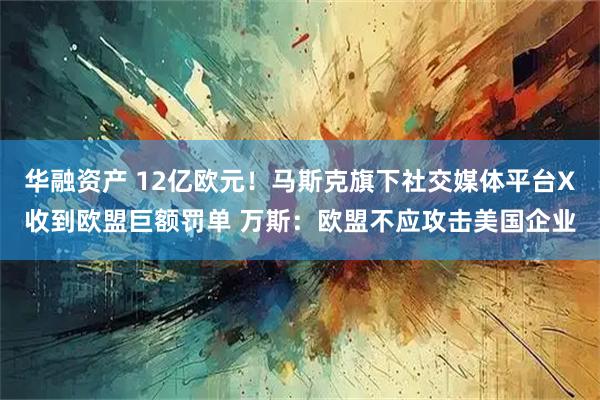 华融资产 12亿欧元！马斯克旗下社交媒体平台X收到欧盟巨额罚单 万斯：欧盟不应攻击美国企业