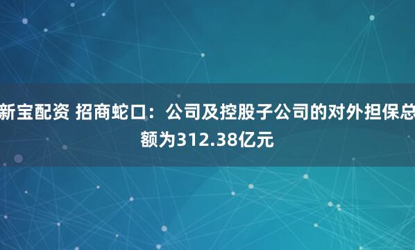 新宝配资 招商蛇口：公司及控股子公司的对外担保总额为312.38亿元