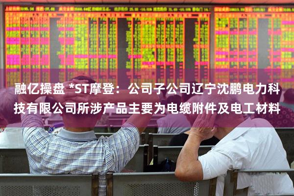 融亿操盘 *ST摩登：公司子公司辽宁沈鹏电力科技有限公司所涉产品主要为电缆附件及电工材料